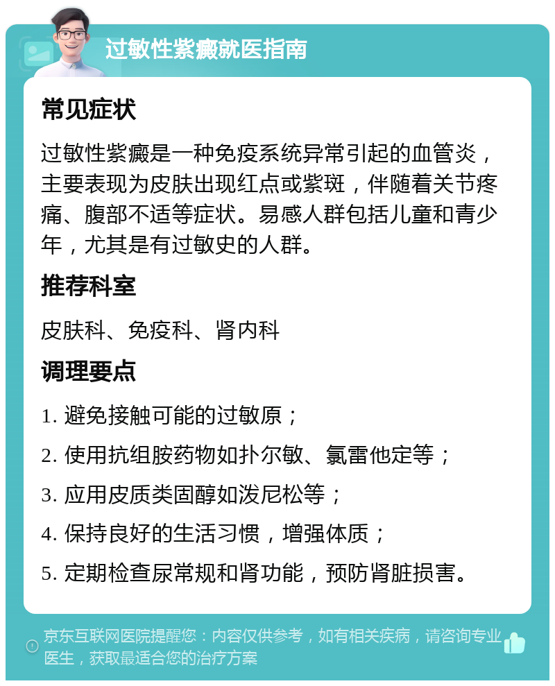 过敏性紫癜就医指南 常见症状 过敏性紫癜是一种免疫系统异常引起的血管炎，主要表现为皮肤出现红点或紫斑，伴随着关节疼痛、腹部不适等症状。易感人群包括儿童和青少年，尤其是有过敏史的人群。 推荐科室 皮肤科、免疫科、肾内科 调理要点 1. 避免接触可能的过敏原； 2. 使用抗组胺药物如扑尔敏、氯雷他定等； 3. 应用皮质类固醇如泼尼松等； 4. 保持良好的生活习惯，增强体质； 5. 定期检查尿常规和肾功能，预防肾脏损害。