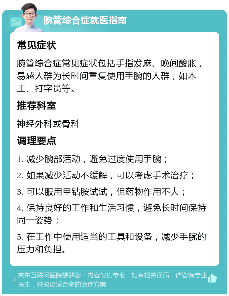 腕管综合症就医指南 常见症状 腕管综合症常见症状包括手指发麻、晚间酸胀，易感人群为长时间重复使用手腕的人群，如木工、打字员等。 推荐科室 神经外科或骨科 调理要点 1. 减少腕部活动，避免过度使用手腕； 2. 如果减少活动不缓解，可以考虑手术治疗； 3. 可以服用甲钴胺试试，但药物作用不大； 4. 保持良好的工作和生活习惯，避免长时间保持同一姿势； 5. 在工作中使用适当的工具和设备，减少手腕的压力和负担。