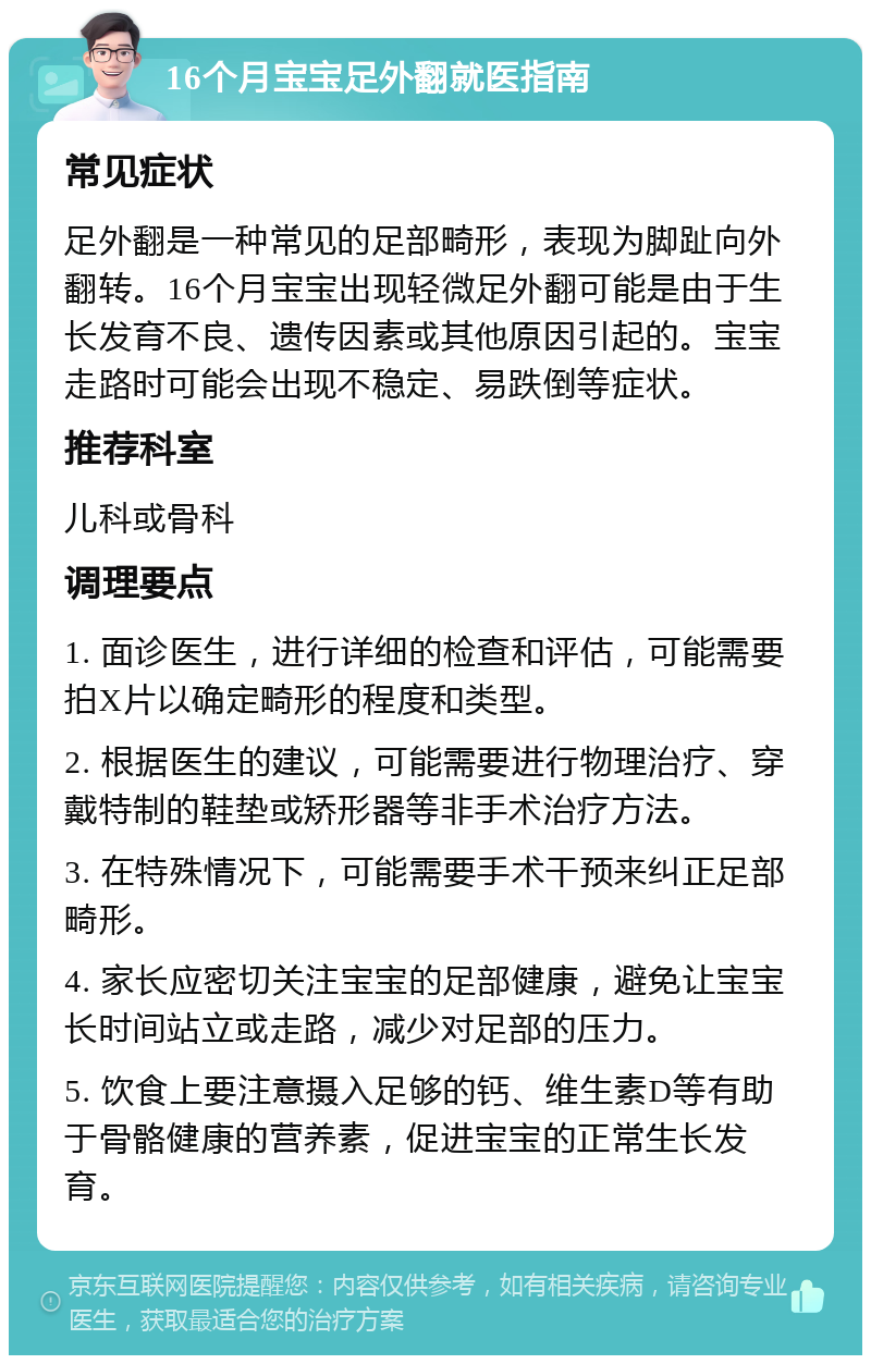 16个月宝宝足外翻就医指南 常见症状 足外翻是一种常见的足部畸形，表现为脚趾向外翻转。16个月宝宝出现轻微足外翻可能是由于生长发育不良、遗传因素或其他原因引起的。宝宝走路时可能会出现不稳定、易跌倒等症状。 推荐科室 儿科或骨科 调理要点 1. 面诊医生，进行详细的检查和评估，可能需要拍X片以确定畸形的程度和类型。 2. 根据医生的建议，可能需要进行物理治疗、穿戴特制的鞋垫或矫形器等非手术治疗方法。 3. 在特殊情况下，可能需要手术干预来纠正足部畸形。 4. 家长应密切关注宝宝的足部健康，避免让宝宝长时间站立或走路，减少对足部的压力。 5. 饮食上要注意摄入足够的钙、维生素D等有助于骨骼健康的营养素，促进宝宝的正常生长发育。