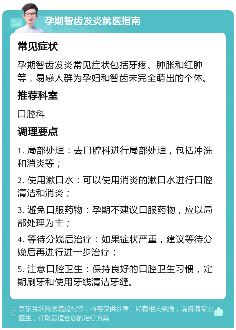 孕期智齿发炎就医指南 常见症状 孕期智齿发炎常见症状包括牙疼、肿胀和红肿等，易感人群为孕妇和智齿未完全萌出的个体。 推荐科室 口腔科 调理要点 1. 局部处理：去口腔科进行局部处理，包括冲洗和消炎等； 2. 使用漱口水：可以使用消炎的漱口水进行口腔清洁和消炎； 3. 避免口服药物：孕期不建议口服药物，应以局部处理为主； 4. 等待分娩后治疗：如果症状严重，建议等待分娩后再进行进一步治疗； 5. 注意口腔卫生：保持良好的口腔卫生习惯，定期刷牙和使用牙线清洁牙缝。