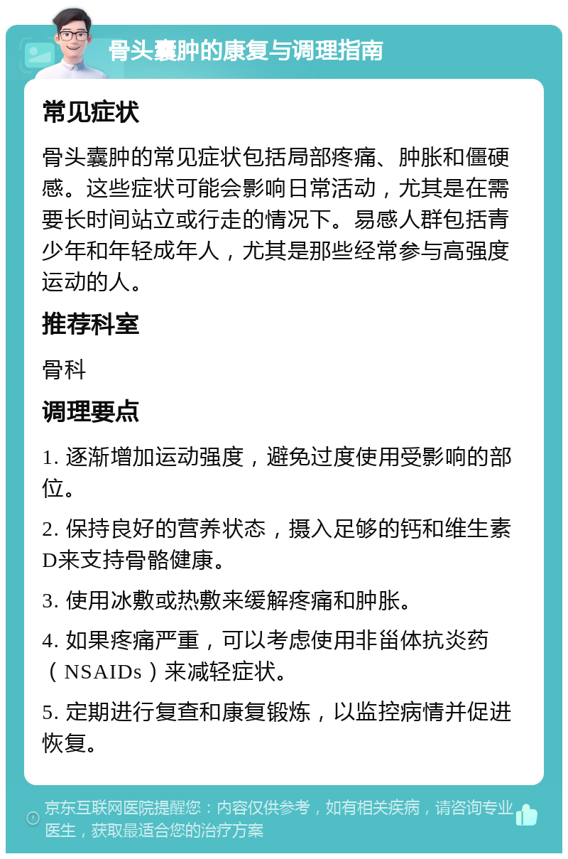 骨头囊肿的康复与调理指南 常见症状 骨头囊肿的常见症状包括局部疼痛、肿胀和僵硬感。这些症状可能会影响日常活动，尤其是在需要长时间站立或行走的情况下。易感人群包括青少年和年轻成年人，尤其是那些经常参与高强度运动的人。 推荐科室 骨科 调理要点 1. 逐渐增加运动强度，避免过度使用受影响的部位。 2. 保持良好的营养状态，摄入足够的钙和维生素D来支持骨骼健康。 3. 使用冰敷或热敷来缓解疼痛和肿胀。 4. 如果疼痛严重，可以考虑使用非甾体抗炎药（NSAIDs）来减轻症状。 5. 定期进行复查和康复锻炼，以监控病情并促进恢复。