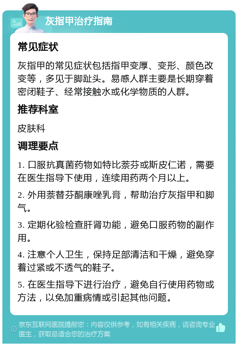 灰指甲治疗指南 常见症状 灰指甲的常见症状包括指甲变厚、变形、颜色改变等，多见于脚趾头。易感人群主要是长期穿着密闭鞋子、经常接触水或化学物质的人群。 推荐科室 皮肤科 调理要点 1. 口服抗真菌药物如特比萘芬或斯皮仁诺，需要在医生指导下使用，连续用药两个月以上。 2. 外用萘替芬酮康唑乳膏，帮助治疗灰指甲和脚气。 3. 定期化验检查肝肾功能，避免口服药物的副作用。 4. 注意个人卫生，保持足部清洁和干燥，避免穿着过紧或不透气的鞋子。 5. 在医生指导下进行治疗，避免自行使用药物或方法，以免加重病情或引起其他问题。