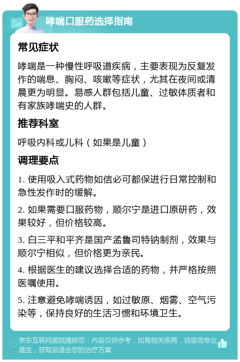 哮喘口服药选择指南 常见症状 哮喘是一种慢性呼吸道疾病，主要表现为反复发作的喘息、胸闷、咳嗽等症状，尤其在夜间或清晨更为明显。易感人群包括儿童、过敏体质者和有家族哮喘史的人群。 推荐科室 呼吸内科或儿科（如果是儿童） 调理要点 1. 使用吸入式药物如信必可都保进行日常控制和急性发作时的缓解。 2. 如果需要口服药物，顺尔宁是进口原研药，效果较好，但价格较高。 3. 白三平和平齐是国产孟鲁司特钠制剂，效果与顺尔宁相似，但价格更为亲民。 4. 根据医生的建议选择合适的药物，并严格按照医嘱使用。 5. 注意避免哮喘诱因，如过敏原、烟雾、空气污染等，保持良好的生活习惯和环境卫生。