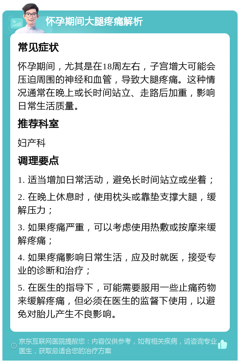 怀孕期间大腿疼痛解析 常见症状 怀孕期间，尤其是在18周左右，子宫增大可能会压迫周围的神经和血管，导致大腿疼痛。这种情况通常在晚上或长时间站立、走路后加重，影响日常生活质量。 推荐科室 妇产科 调理要点 1. 适当增加日常活动，避免长时间站立或坐着； 2. 在晚上休息时，使用枕头或靠垫支撑大腿，缓解压力； 3. 如果疼痛严重，可以考虑使用热敷或按摩来缓解疼痛； 4. 如果疼痛影响日常生活，应及时就医，接受专业的诊断和治疗； 5. 在医生的指导下，可能需要服用一些止痛药物来缓解疼痛，但必须在医生的监督下使用，以避免对胎儿产生不良影响。