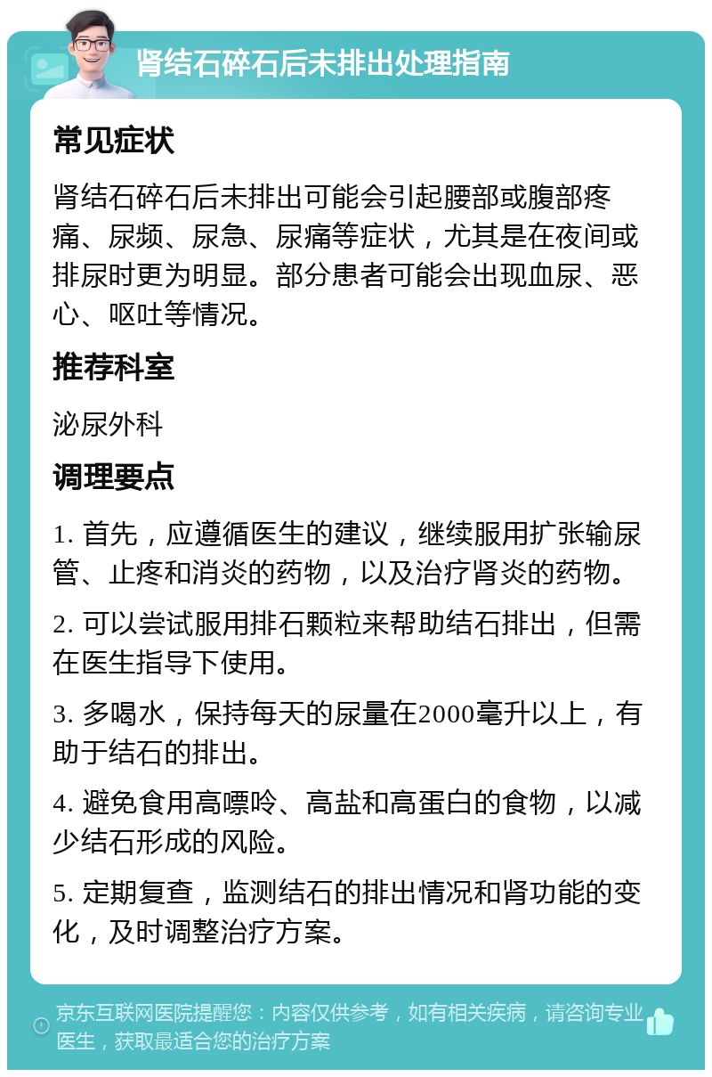 肾结石碎石后未排出处理指南 常见症状 肾结石碎石后未排出可能会引起腰部或腹部疼痛、尿频、尿急、尿痛等症状，尤其是在夜间或排尿时更为明显。部分患者可能会出现血尿、恶心、呕吐等情况。 推荐科室 泌尿外科 调理要点 1. 首先，应遵循医生的建议，继续服用扩张输尿管、止疼和消炎的药物，以及治疗肾炎的药物。 2. 可以尝试服用排石颗粒来帮助结石排出，但需在医生指导下使用。 3. 多喝水，保持每天的尿量在2000毫升以上，有助于结石的排出。 4. 避免食用高嘌呤、高盐和高蛋白的食物，以减少结石形成的风险。 5. 定期复查，监测结石的排出情况和肾功能的变化，及时调整治疗方案。