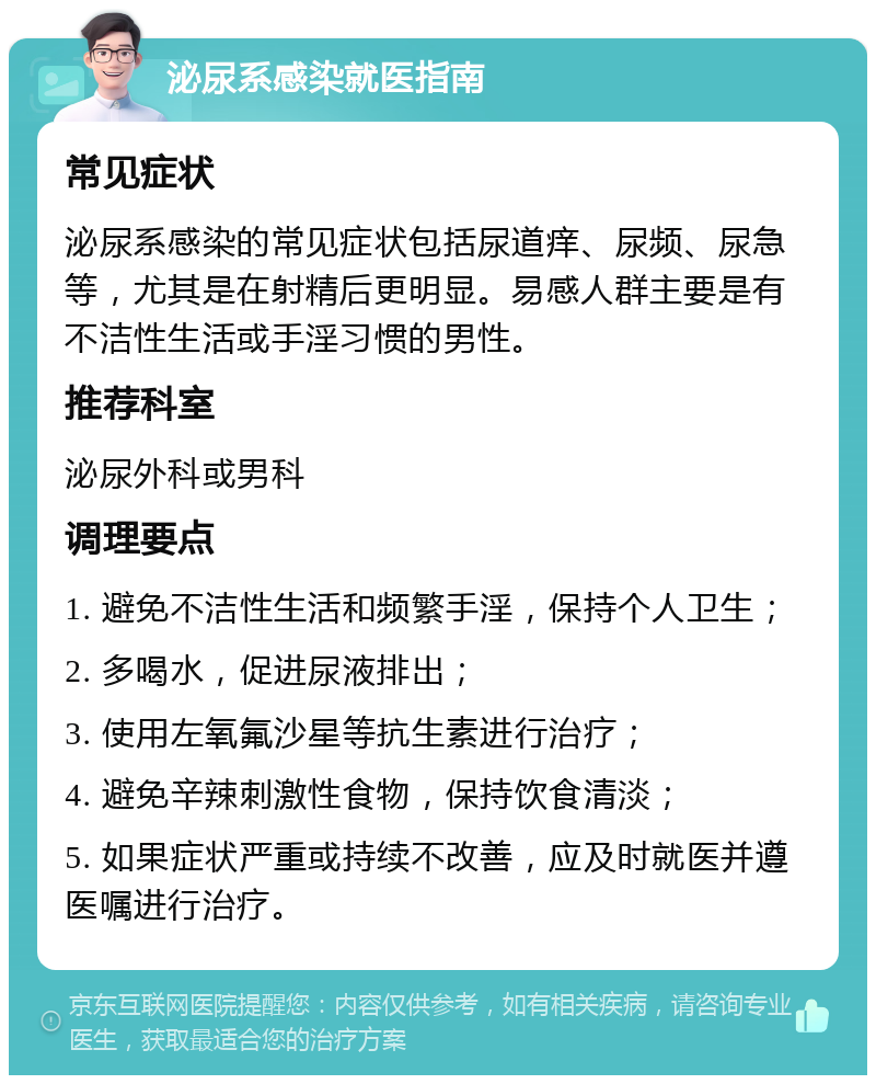 泌尿系感染就医指南 常见症状 泌尿系感染的常见症状包括尿道痒、尿频、尿急等，尤其是在射精后更明显。易感人群主要是有不洁性生活或手淫习惯的男性。 推荐科室 泌尿外科或男科 调理要点 1. 避免不洁性生活和频繁手淫，保持个人卫生； 2. 多喝水，促进尿液排出； 3. 使用左氧氟沙星等抗生素进行治疗； 4. 避免辛辣刺激性食物，保持饮食清淡； 5. 如果症状严重或持续不改善，应及时就医并遵医嘱进行治疗。