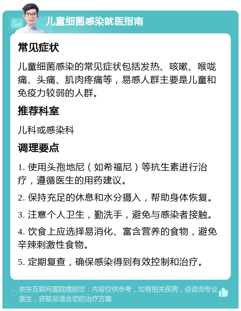 儿童细菌感染就医指南 常见症状 儿童细菌感染的常见症状包括发热、咳嗽、喉咙痛、头痛、肌肉疼痛等，易感人群主要是儿童和免疫力较弱的人群。 推荐科室 儿科或感染科 调理要点 1. 使用头孢地尼（如希福尼）等抗生素进行治疗，遵循医生的用药建议。 2. 保持充足的休息和水分摄入，帮助身体恢复。 3. 注意个人卫生，勤洗手，避免与感染者接触。 4. 饮食上应选择易消化、富含营养的食物，避免辛辣刺激性食物。 5. 定期复查，确保感染得到有效控制和治疗。