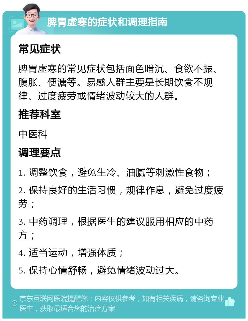 脾胃虚寒的症状和调理指南 常见症状 脾胃虚寒的常见症状包括面色暗沉、食欲不振、腹胀、便溏等。易感人群主要是长期饮食不规律、过度疲劳或情绪波动较大的人群。 推荐科室 中医科 调理要点 1. 调整饮食，避免生冷、油腻等刺激性食物； 2. 保持良好的生活习惯，规律作息，避免过度疲劳； 3. 中药调理，根据医生的建议服用相应的中药方； 4. 适当运动，增强体质； 5. 保持心情舒畅，避免情绪波动过大。