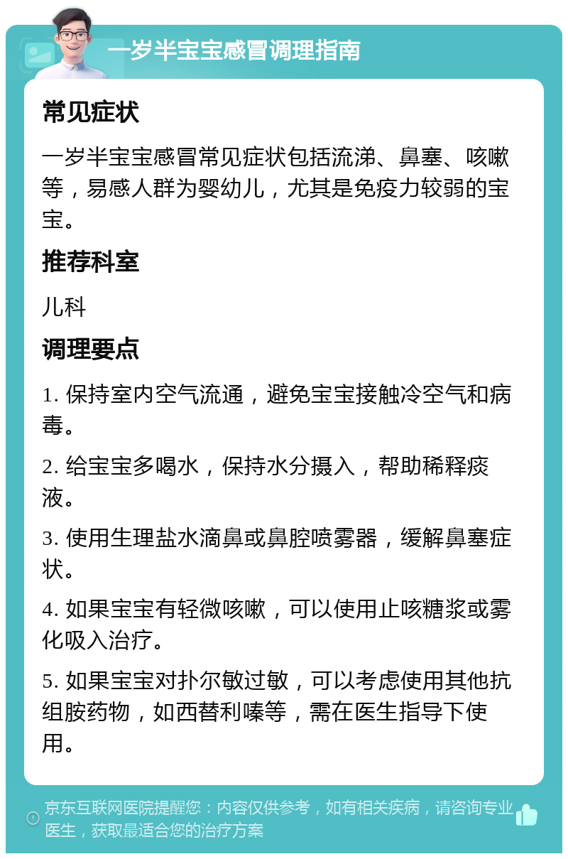 一岁半宝宝感冒调理指南 常见症状 一岁半宝宝感冒常见症状包括流涕、鼻塞、咳嗽等，易感人群为婴幼儿，尤其是免疫力较弱的宝宝。 推荐科室 儿科 调理要点 1. 保持室内空气流通，避免宝宝接触冷空气和病毒。 2. 给宝宝多喝水，保持水分摄入，帮助稀释痰液。 3. 使用生理盐水滴鼻或鼻腔喷雾器，缓解鼻塞症状。 4. 如果宝宝有轻微咳嗽，可以使用止咳糖浆或雾化吸入治疗。 5. 如果宝宝对扑尔敏过敏，可以考虑使用其他抗组胺药物，如西替利嗪等，需在医生指导下使用。