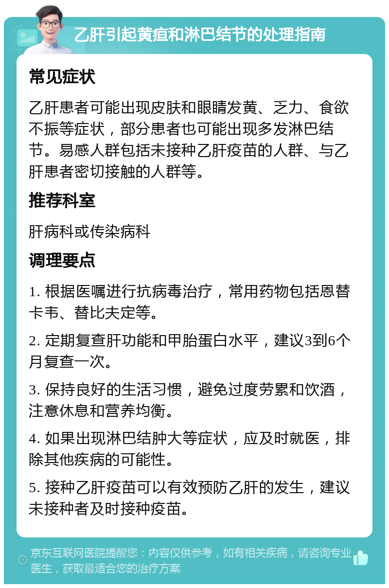 乙肝引起黄疸和淋巴结节的处理指南 常见症状 乙肝患者可能出现皮肤和眼睛发黄、乏力、食欲不振等症状，部分患者也可能出现多发淋巴结节。易感人群包括未接种乙肝疫苗的人群、与乙肝患者密切接触的人群等。 推荐科室 肝病科或传染病科 调理要点 1. 根据医嘱进行抗病毒治疗，常用药物包括恩替卡韦、替比夫定等。 2. 定期复查肝功能和甲胎蛋白水平，建议3到6个月复查一次。 3. 保持良好的生活习惯，避免过度劳累和饮酒，注意休息和营养均衡。 4. 如果出现淋巴结肿大等症状，应及时就医，排除其他疾病的可能性。 5. 接种乙肝疫苗可以有效预防乙肝的发生，建议未接种者及时接种疫苗。