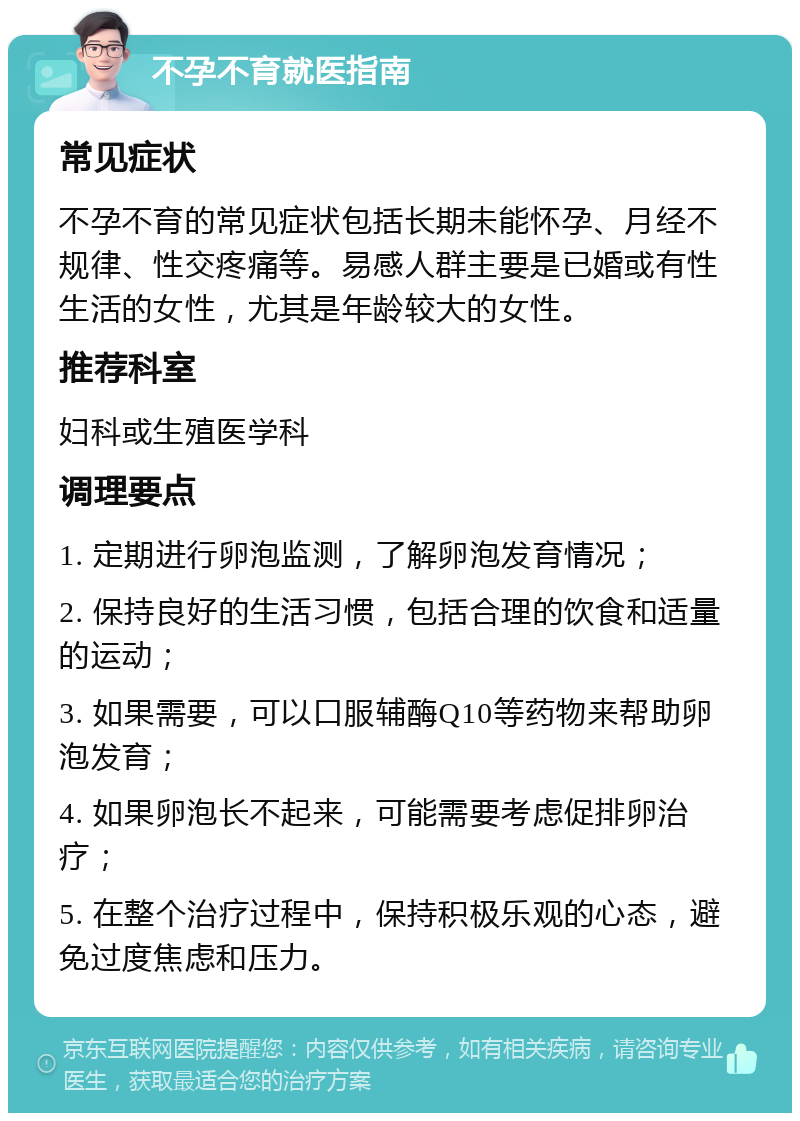 不孕不育就医指南 常见症状 不孕不育的常见症状包括长期未能怀孕、月经不规律、性交疼痛等。易感人群主要是已婚或有性生活的女性，尤其是年龄较大的女性。 推荐科室 妇科或生殖医学科 调理要点 1. 定期进行卵泡监测，了解卵泡发育情况； 2. 保持良好的生活习惯，包括合理的饮食和适量的运动； 3. 如果需要，可以口服辅酶Q10等药物来帮助卵泡发育； 4. 如果卵泡长不起来，可能需要考虑促排卵治疗； 5. 在整个治疗过程中，保持积极乐观的心态，避免过度焦虑和压力。