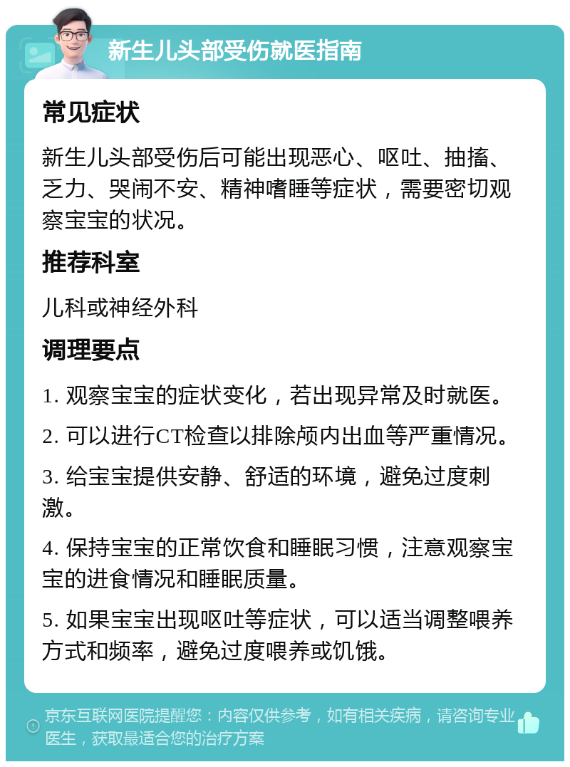 新生儿头部受伤就医指南 常见症状 新生儿头部受伤后可能出现恶心、呕吐、抽搐、乏力、哭闹不安、精神嗜睡等症状，需要密切观察宝宝的状况。 推荐科室 儿科或神经外科 调理要点 1. 观察宝宝的症状变化，若出现异常及时就医。 2. 可以进行CT检查以排除颅内出血等严重情况。 3. 给宝宝提供安静、舒适的环境，避免过度刺激。 4. 保持宝宝的正常饮食和睡眠习惯，注意观察宝宝的进食情况和睡眠质量。 5. 如果宝宝出现呕吐等症状，可以适当调整喂养方式和频率，避免过度喂养或饥饿。