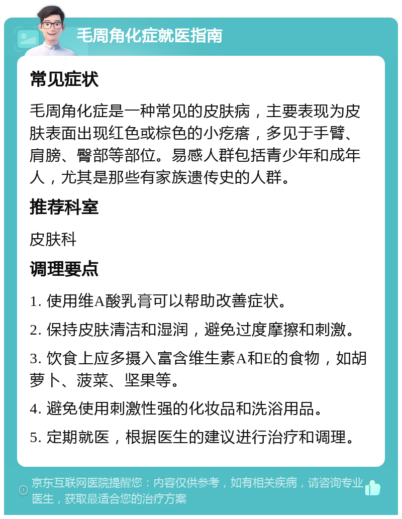 毛周角化症就医指南 常见症状 毛周角化症是一种常见的皮肤病，主要表现为皮肤表面出现红色或棕色的小疙瘩，多见于手臂、肩膀、臀部等部位。易感人群包括青少年和成年人，尤其是那些有家族遗传史的人群。 推荐科室 皮肤科 调理要点 1. 使用维A酸乳膏可以帮助改善症状。 2. 保持皮肤清洁和湿润，避免过度摩擦和刺激。 3. 饮食上应多摄入富含维生素A和E的食物，如胡萝卜、菠菜、坚果等。 4. 避免使用刺激性强的化妆品和洗浴用品。 5. 定期就医，根据医生的建议进行治疗和调理。