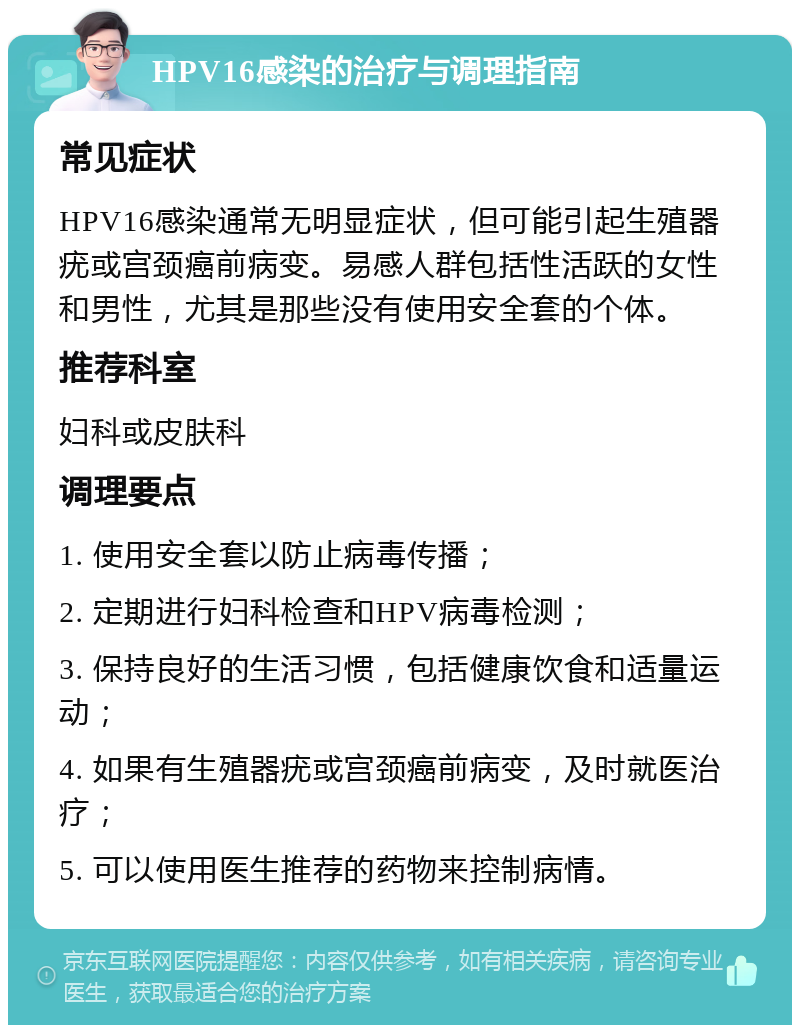 HPV16感染的治疗与调理指南 常见症状 HPV16感染通常无明显症状，但可能引起生殖器疣或宫颈癌前病变。易感人群包括性活跃的女性和男性，尤其是那些没有使用安全套的个体。 推荐科室 妇科或皮肤科 调理要点 1. 使用安全套以防止病毒传播； 2. 定期进行妇科检查和HPV病毒检测； 3. 保持良好的生活习惯，包括健康饮食和适量运动； 4. 如果有生殖器疣或宫颈癌前病变，及时就医治疗； 5. 可以使用医生推荐的药物来控制病情。