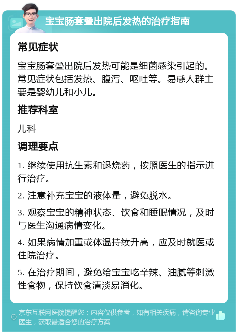 宝宝肠套叠出院后发热的治疗指南 常见症状 宝宝肠套叠出院后发热可能是细菌感染引起的。常见症状包括发热、腹泻、呕吐等。易感人群主要是婴幼儿和小儿。 推荐科室 儿科 调理要点 1. 继续使用抗生素和退烧药，按照医生的指示进行治疗。 2. 注意补充宝宝的液体量，避免脱水。 3. 观察宝宝的精神状态、饮食和睡眠情况，及时与医生沟通病情变化。 4. 如果病情加重或体温持续升高，应及时就医或住院治疗。 5. 在治疗期间，避免给宝宝吃辛辣、油腻等刺激性食物，保持饮食清淡易消化。