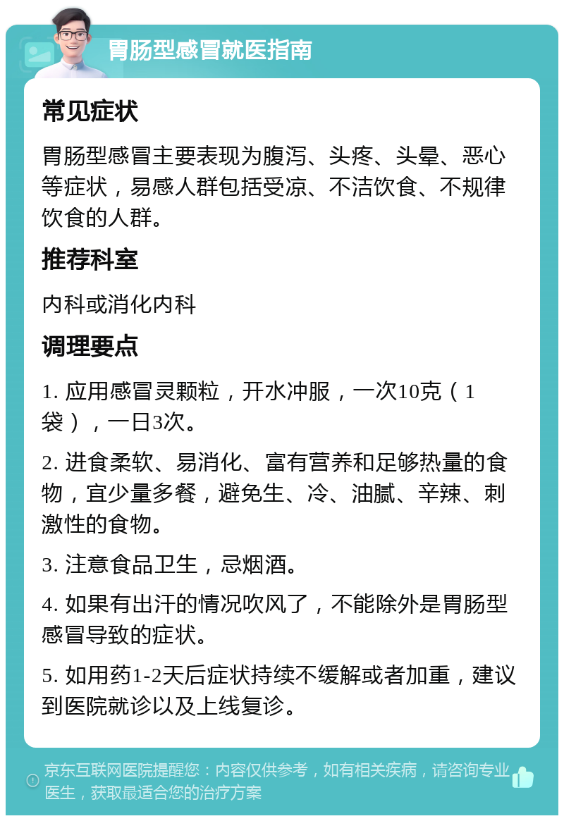 胃肠型感冒就医指南 常见症状 胃肠型感冒主要表现为腹泻、头疼、头晕、恶心等症状，易感人群包括受凉、不洁饮食、不规律饮食的人群。 推荐科室 内科或消化内科 调理要点 1. 应用感冒灵颗粒，开水冲服，一次10克（1袋），一日3次。 2. 进食柔软、易消化、富有营养和足够热量的食物，宜少量多餐，避免生、冷、油腻、辛辣、刺激性的食物。 3. 注意食品卫生，忌烟酒。 4. 如果有出汗的情况吹风了，不能除外是胃肠型感冒导致的症状。 5. 如用药1-2天后症状持续不缓解或者加重，建议到医院就诊以及上线复诊。