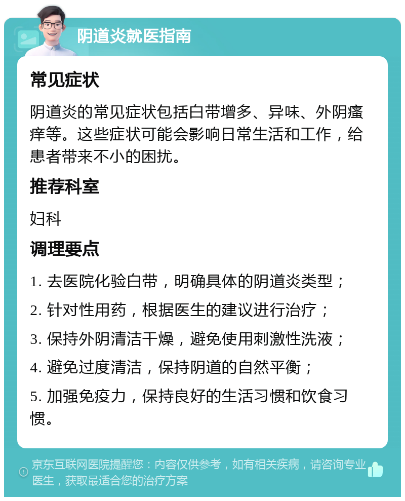 阴道炎就医指南 常见症状 阴道炎的常见症状包括白带增多、异味、外阴瘙痒等。这些症状可能会影响日常生活和工作，给患者带来不小的困扰。 推荐科室 妇科 调理要点 1. 去医院化验白带，明确具体的阴道炎类型； 2. 针对性用药，根据医生的建议进行治疗； 3. 保持外阴清洁干燥，避免使用刺激性洗液； 4. 避免过度清洁，保持阴道的自然平衡； 5. 加强免疫力，保持良好的生活习惯和饮食习惯。