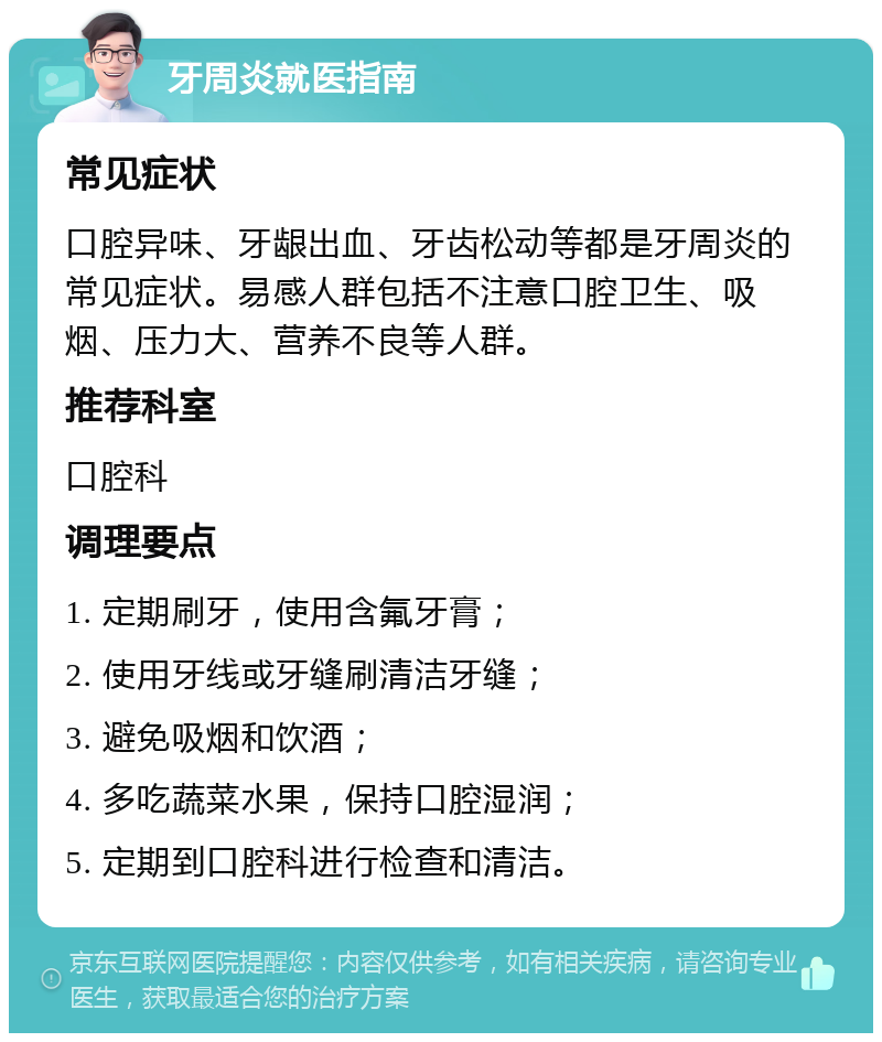 牙周炎就医指南 常见症状 口腔异味、牙龈出血、牙齿松动等都是牙周炎的常见症状。易感人群包括不注意口腔卫生、吸烟、压力大、营养不良等人群。 推荐科室 口腔科 调理要点 1. 定期刷牙，使用含氟牙膏； 2. 使用牙线或牙缝刷清洁牙缝； 3. 避免吸烟和饮酒； 4. 多吃蔬菜水果，保持口腔湿润； 5. 定期到口腔科进行检查和清洁。