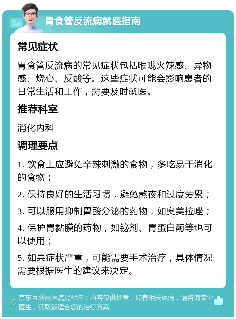 胃食管反流病就医指南 常见症状 胃食管反流病的常见症状包括喉咙火辣感、异物感、烧心、反酸等。这些症状可能会影响患者的日常生活和工作，需要及时就医。 推荐科室 消化内科 调理要点 1. 饮食上应避免辛辣刺激的食物，多吃易于消化的食物； 2. 保持良好的生活习惯，避免熬夜和过度劳累； 3. 可以服用抑制胃酸分泌的药物，如奥美拉唑； 4. 保护胃黏膜的药物，如铋剂、胃蛋白酶等也可以使用； 5. 如果症状严重，可能需要手术治疗，具体情况需要根据医生的建议来决定。