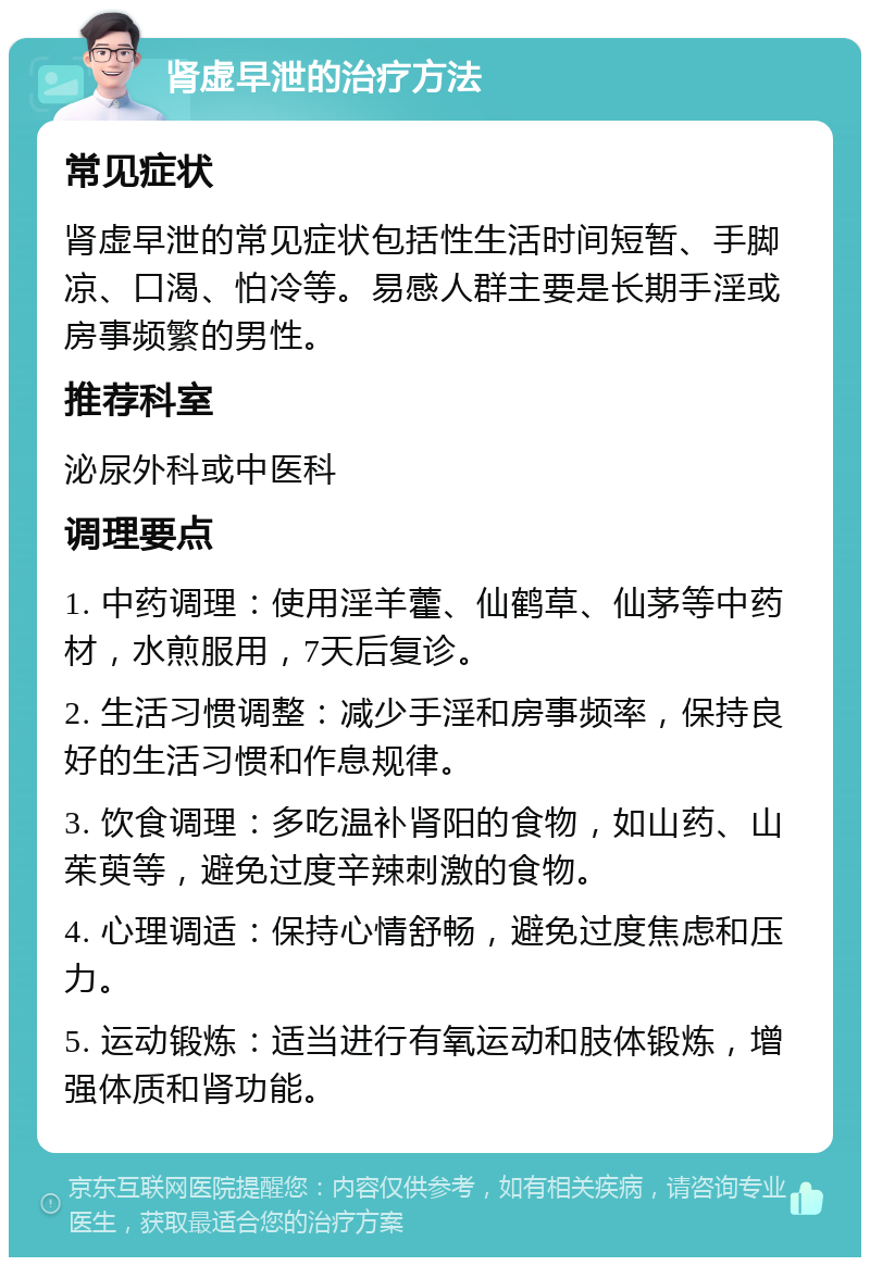 肾虚早泄的治疗方法 常见症状 肾虚早泄的常见症状包括性生活时间短暂、手脚凉、口渴、怕冷等。易感人群主要是长期手淫或房事频繁的男性。 推荐科室 泌尿外科或中医科 调理要点 1. 中药调理：使用淫羊藿、仙鹤草、仙茅等中药材，水煎服用，7天后复诊。 2. 生活习惯调整：减少手淫和房事频率，保持良好的生活习惯和作息规律。 3. 饮食调理：多吃温补肾阳的食物，如山药、山茱萸等，避免过度辛辣刺激的食物。 4. 心理调适：保持心情舒畅，避免过度焦虑和压力。 5. 运动锻炼：适当进行有氧运动和肢体锻炼，增强体质和肾功能。