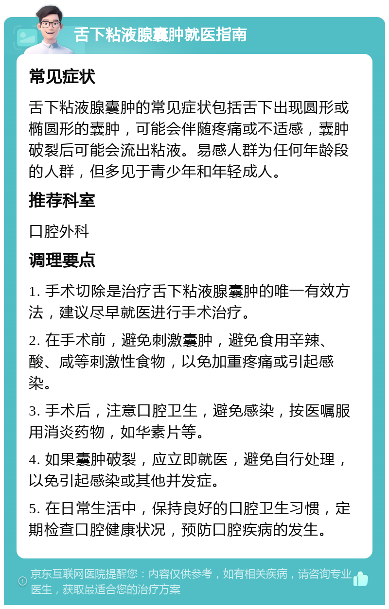 舌下粘液腺囊肿就医指南 常见症状 舌下粘液腺囊肿的常见症状包括舌下出现圆形或椭圆形的囊肿，可能会伴随疼痛或不适感，囊肿破裂后可能会流出粘液。易感人群为任何年龄段的人群，但多见于青少年和年轻成人。 推荐科室 口腔外科 调理要点 1. 手术切除是治疗舌下粘液腺囊肿的唯一有效方法，建议尽早就医进行手术治疗。 2. 在手术前，避免刺激囊肿，避免食用辛辣、酸、咸等刺激性食物，以免加重疼痛或引起感染。 3. 手术后，注意口腔卫生，避免感染，按医嘱服用消炎药物，如华素片等。 4. 如果囊肿破裂，应立即就医，避免自行处理，以免引起感染或其他并发症。 5. 在日常生活中，保持良好的口腔卫生习惯，定期检查口腔健康状况，预防口腔疾病的发生。