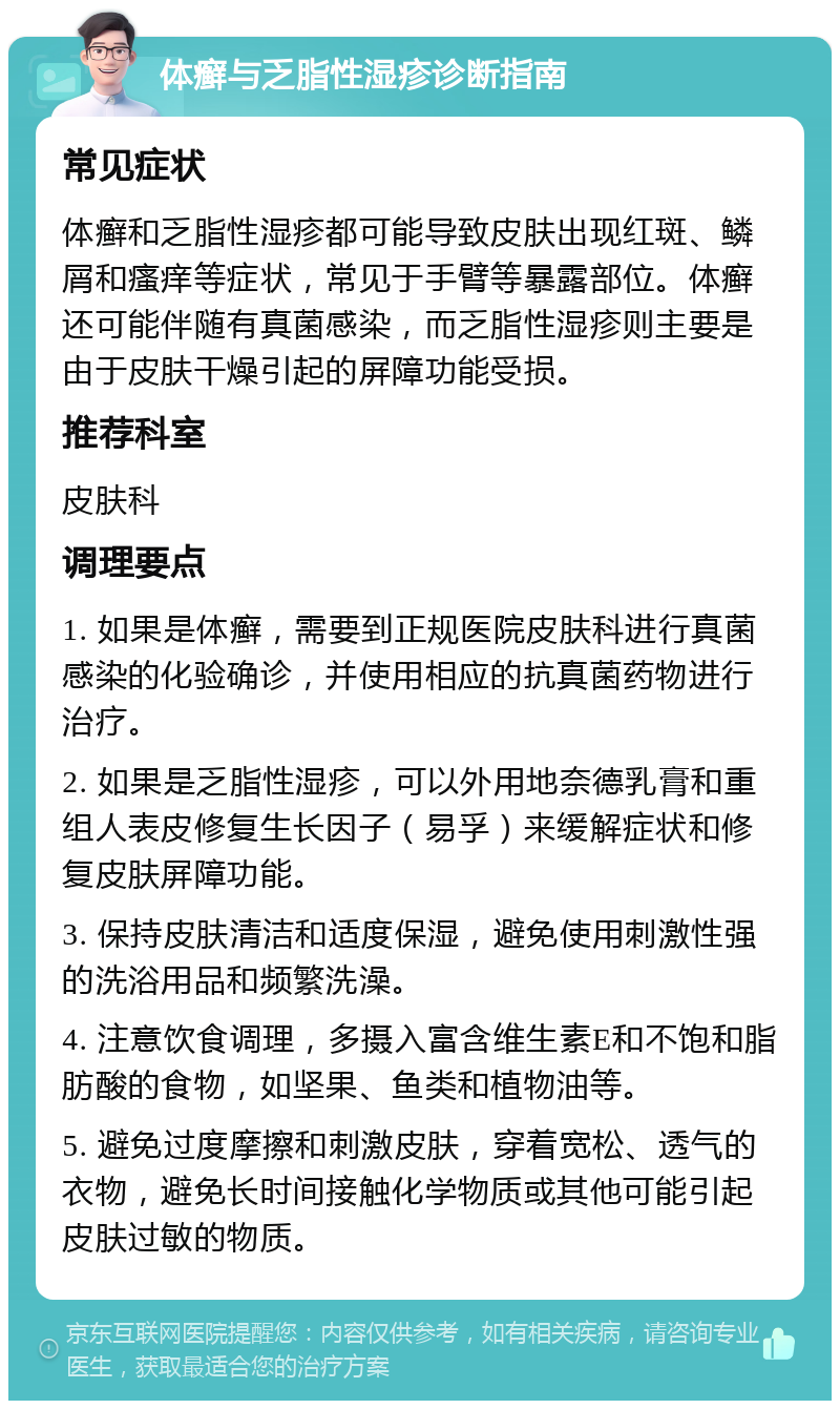 体癣与乏脂性湿疹诊断指南 常见症状 体癣和乏脂性湿疹都可能导致皮肤出现红斑、鳞屑和瘙痒等症状，常见于手臂等暴露部位。体癣还可能伴随有真菌感染，而乏脂性湿疹则主要是由于皮肤干燥引起的屏障功能受损。 推荐科室 皮肤科 调理要点 1. 如果是体癣，需要到正规医院皮肤科进行真菌感染的化验确诊，并使用相应的抗真菌药物进行治疗。 2. 如果是乏脂性湿疹，可以外用地奈德乳膏和重组人表皮修复生长因子（易孚）来缓解症状和修复皮肤屏障功能。 3. 保持皮肤清洁和适度保湿，避免使用刺激性强的洗浴用品和频繁洗澡。 4. 注意饮食调理，多摄入富含维生素E和不饱和脂肪酸的食物，如坚果、鱼类和植物油等。 5. 避免过度摩擦和刺激皮肤，穿着宽松、透气的衣物，避免长时间接触化学物质或其他可能引起皮肤过敏的物质。