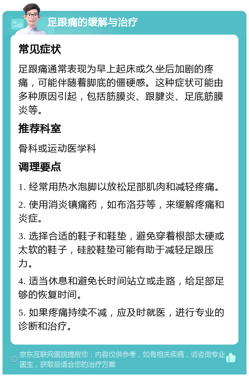 足跟痛的缓解与治疗 常见症状 足跟痛通常表现为早上起床或久坐后加剧的疼痛，可能伴随着脚底的僵硬感。这种症状可能由多种原因引起，包括筋膜炎、跟腱炎、足底筋膜炎等。 推荐科室 骨科或运动医学科 调理要点 1. 经常用热水泡脚以放松足部肌肉和减轻疼痛。 2. 使用消炎镇痛药，如布洛芬等，来缓解疼痛和炎症。 3. 选择合适的鞋子和鞋垫，避免穿着根部太硬或太软的鞋子，硅胶鞋垫可能有助于减轻足跟压力。 4. 适当休息和避免长时间站立或走路，给足部足够的恢复时间。 5. 如果疼痛持续不减，应及时就医，进行专业的诊断和治疗。