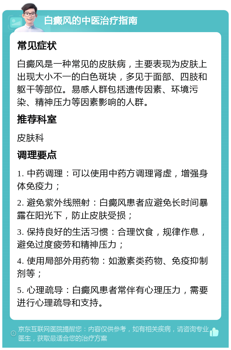 白癜风的中医治疗指南 常见症状 白癜风是一种常见的皮肤病，主要表现为皮肤上出现大小不一的白色斑块，多见于面部、四肢和躯干等部位。易感人群包括遗传因素、环境污染、精神压力等因素影响的人群。 推荐科室 皮肤科 调理要点 1. 中药调理：可以使用中药方调理肾虚，增强身体免疫力； 2. 避免紫外线照射：白癜风患者应避免长时间暴露在阳光下，防止皮肤受损； 3. 保持良好的生活习惯：合理饮食，规律作息，避免过度疲劳和精神压力； 4. 使用局部外用药物：如激素类药物、免疫抑制剂等； 5. 心理疏导：白癜风患者常伴有心理压力，需要进行心理疏导和支持。