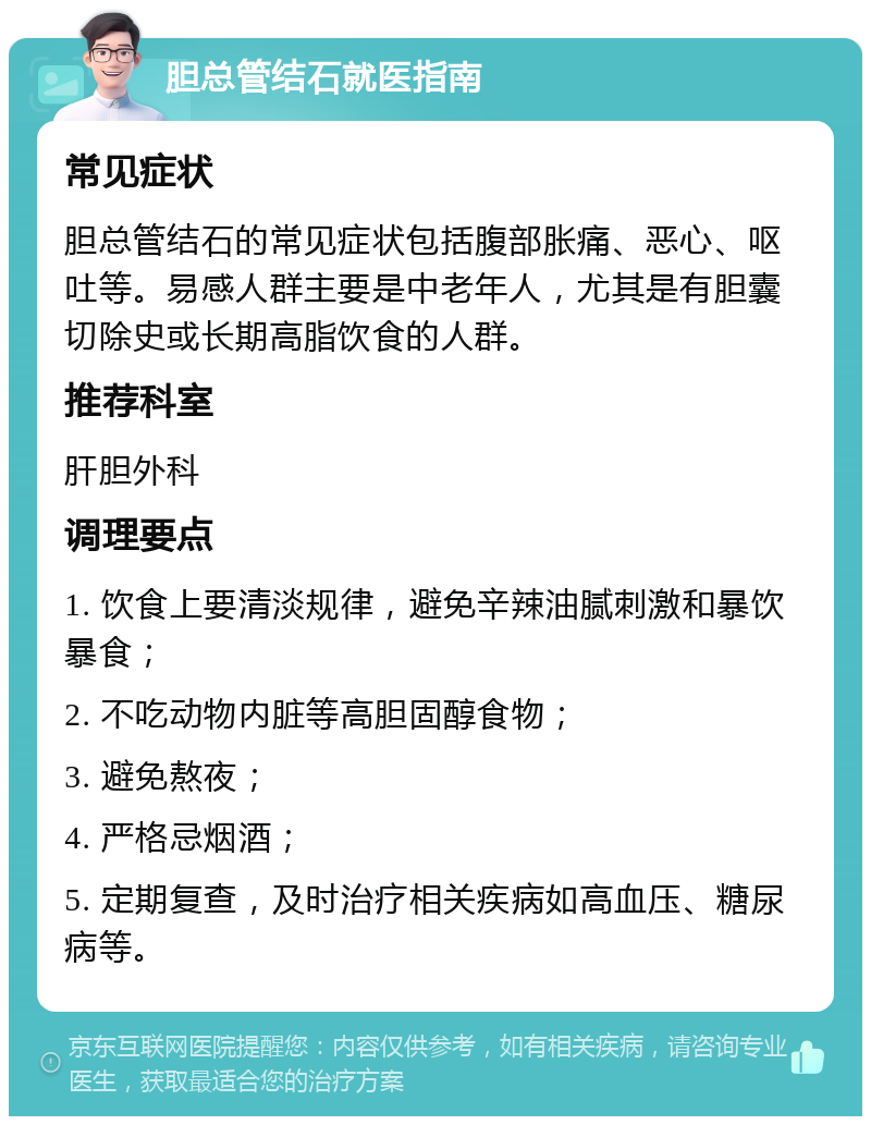 胆总管结石就医指南 常见症状 胆总管结石的常见症状包括腹部胀痛、恶心、呕吐等。易感人群主要是中老年人，尤其是有胆囊切除史或长期高脂饮食的人群。 推荐科室 肝胆外科 调理要点 1. 饮食上要清淡规律，避免辛辣油腻刺激和暴饮暴食； 2. 不吃动物内脏等高胆固醇食物； 3. 避免熬夜； 4. 严格忌烟酒； 5. 定期复查，及时治疗相关疾病如高血压、糖尿病等。