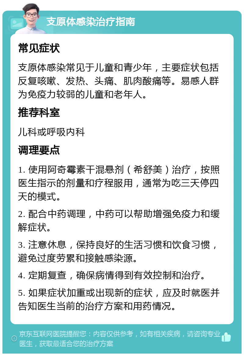 支原体感染治疗指南 常见症状 支原体感染常见于儿童和青少年，主要症状包括反复咳嗽、发热、头痛、肌肉酸痛等。易感人群为免疫力较弱的儿童和老年人。 推荐科室 儿科或呼吸内科 调理要点 1. 使用阿奇霉素干混悬剂（希舒美）治疗，按照医生指示的剂量和疗程服用，通常为吃三天停四天的模式。 2. 配合中药调理，中药可以帮助增强免疫力和缓解症状。 3. 注意休息，保持良好的生活习惯和饮食习惯，避免过度劳累和接触感染源。 4. 定期复查，确保病情得到有效控制和治疗。 5. 如果症状加重或出现新的症状，应及时就医并告知医生当前的治疗方案和用药情况。