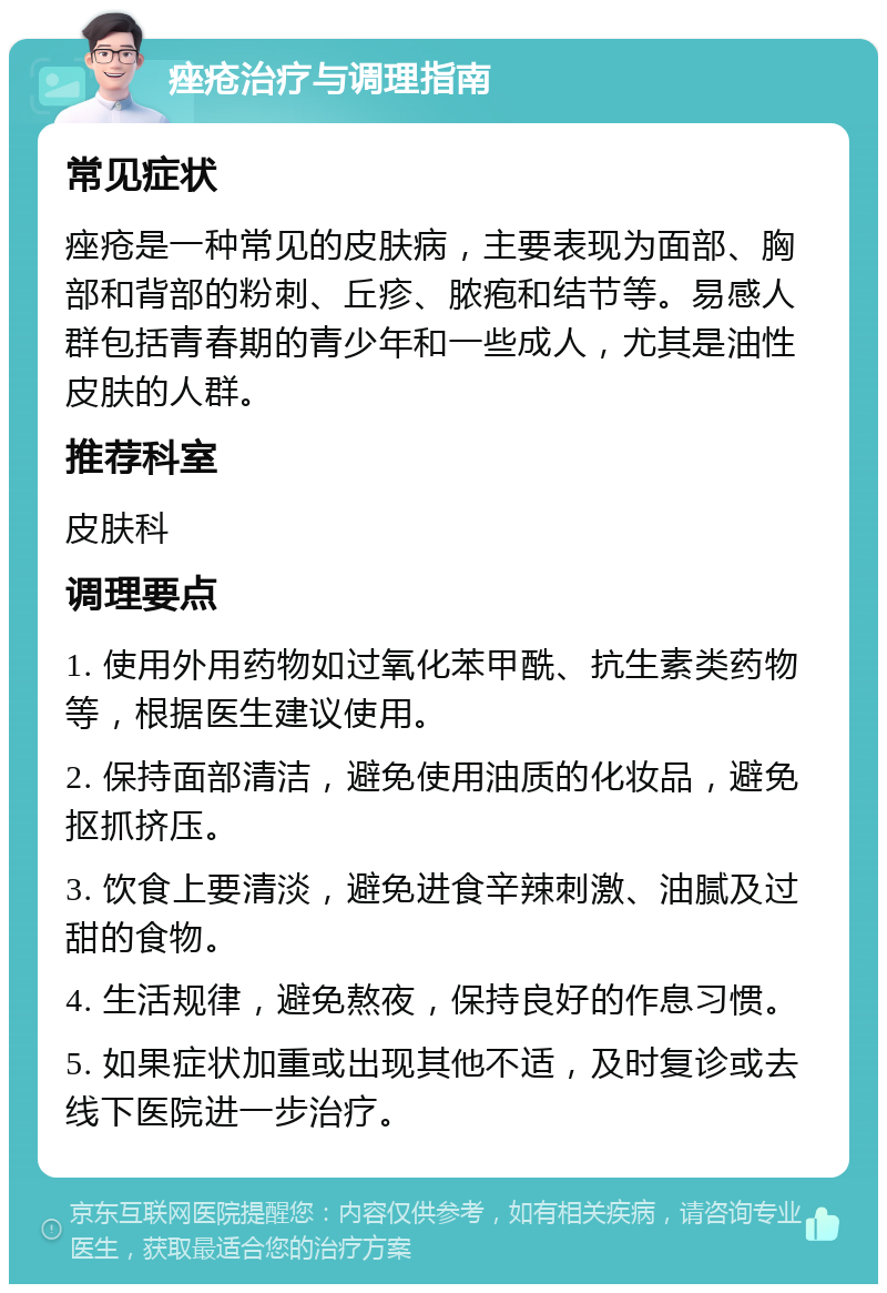 痤疮治疗与调理指南 常见症状 痤疮是一种常见的皮肤病，主要表现为面部、胸部和背部的粉刺、丘疹、脓疱和结节等。易感人群包括青春期的青少年和一些成人，尤其是油性皮肤的人群。 推荐科室 皮肤科 调理要点 1. 使用外用药物如过氧化苯甲酰、抗生素类药物等，根据医生建议使用。 2. 保持面部清洁，避免使用油质的化妆品，避免抠抓挤压。 3. 饮食上要清淡，避免进食辛辣刺激、油腻及过甜的食物。 4. 生活规律，避免熬夜，保持良好的作息习惯。 5. 如果症状加重或出现其他不适，及时复诊或去线下医院进一步治疗。