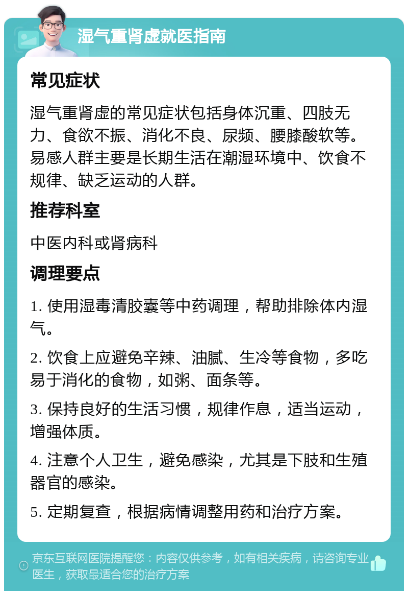 湿气重肾虚就医指南 常见症状 湿气重肾虚的常见症状包括身体沉重、四肢无力、食欲不振、消化不良、尿频、腰膝酸软等。易感人群主要是长期生活在潮湿环境中、饮食不规律、缺乏运动的人群。 推荐科室 中医内科或肾病科 调理要点 1. 使用湿毒清胶囊等中药调理，帮助排除体内湿气。 2. 饮食上应避免辛辣、油腻、生冷等食物，多吃易于消化的食物，如粥、面条等。 3. 保持良好的生活习惯，规律作息，适当运动，增强体质。 4. 注意个人卫生，避免感染，尤其是下肢和生殖器官的感染。 5. 定期复查，根据病情调整用药和治疗方案。