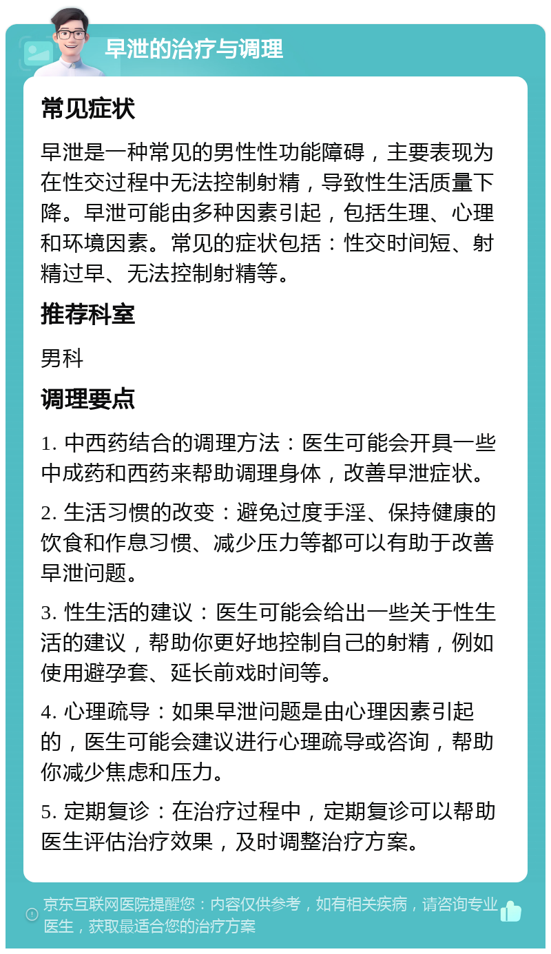 早泄的治疗与调理 常见症状 早泄是一种常见的男性性功能障碍，主要表现为在性交过程中无法控制射精，导致性生活质量下降。早泄可能由多种因素引起，包括生理、心理和环境因素。常见的症状包括：性交时间短、射精过早、无法控制射精等。 推荐科室 男科 调理要点 1. 中西药结合的调理方法：医生可能会开具一些中成药和西药来帮助调理身体，改善早泄症状。 2. 生活习惯的改变：避免过度手淫、保持健康的饮食和作息习惯、减少压力等都可以有助于改善早泄问题。 3. 性生活的建议：医生可能会给出一些关于性生活的建议，帮助你更好地控制自己的射精，例如使用避孕套、延长前戏时间等。 4. 心理疏导：如果早泄问题是由心理因素引起的，医生可能会建议进行心理疏导或咨询，帮助你减少焦虑和压力。 5. 定期复诊：在治疗过程中，定期复诊可以帮助医生评估治疗效果，及时调整治疗方案。