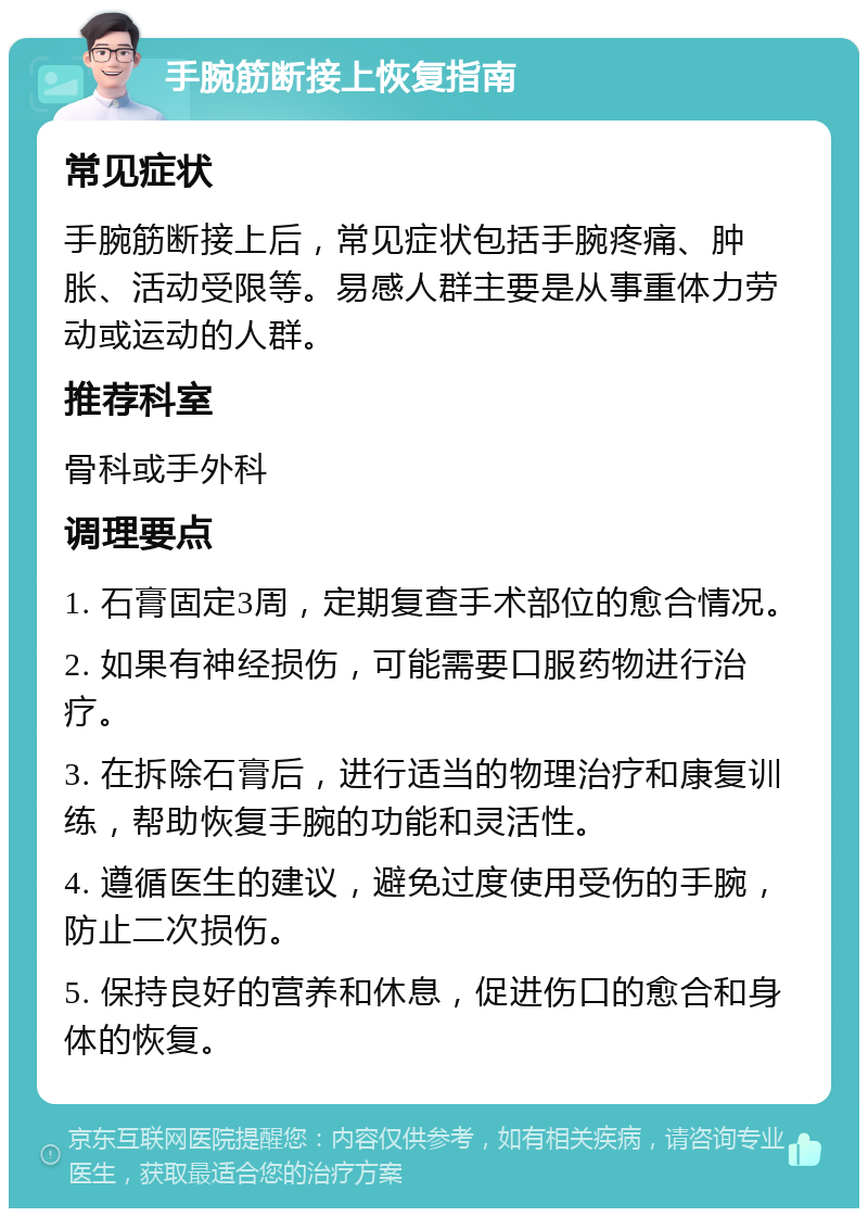 手腕筋断接上恢复指南 常见症状 手腕筋断接上后，常见症状包括手腕疼痛、肿胀、活动受限等。易感人群主要是从事重体力劳动或运动的人群。 推荐科室 骨科或手外科 调理要点 1. 石膏固定3周，定期复查手术部位的愈合情况。 2. 如果有神经损伤，可能需要口服药物进行治疗。 3. 在拆除石膏后，进行适当的物理治疗和康复训练，帮助恢复手腕的功能和灵活性。 4. 遵循医生的建议，避免过度使用受伤的手腕，防止二次损伤。 5. 保持良好的营养和休息，促进伤口的愈合和身体的恢复。