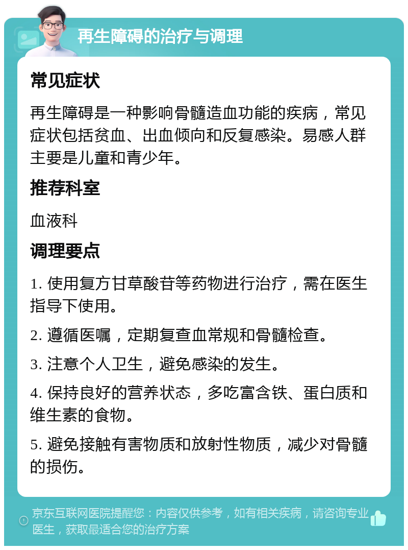 再生障碍的治疗与调理 常见症状 再生障碍是一种影响骨髓造血功能的疾病，常见症状包括贫血、出血倾向和反复感染。易感人群主要是儿童和青少年。 推荐科室 血液科 调理要点 1. 使用复方甘草酸苷等药物进行治疗，需在医生指导下使用。 2. 遵循医嘱，定期复查血常规和骨髓检查。 3. 注意个人卫生，避免感染的发生。 4. 保持良好的营养状态，多吃富含铁、蛋白质和维生素的食物。 5. 避免接触有害物质和放射性物质，减少对骨髓的损伤。