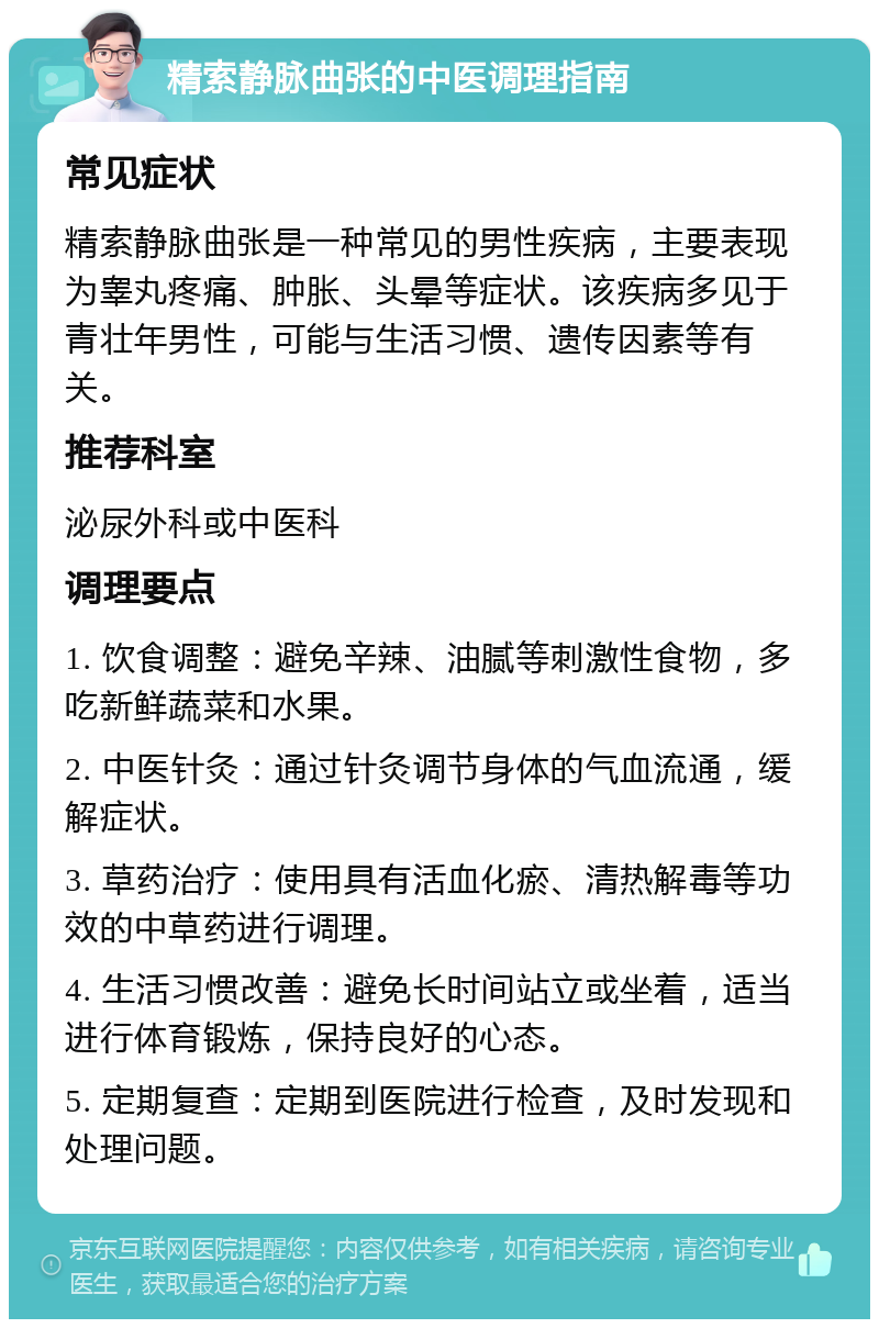 精索静脉曲张的中医调理指南 常见症状 精索静脉曲张是一种常见的男性疾病，主要表现为睾丸疼痛、肿胀、头晕等症状。该疾病多见于青壮年男性，可能与生活习惯、遗传因素等有关。 推荐科室 泌尿外科或中医科 调理要点 1. 饮食调整：避免辛辣、油腻等刺激性食物，多吃新鲜蔬菜和水果。 2. 中医针灸：通过针灸调节身体的气血流通，缓解症状。 3. 草药治疗：使用具有活血化瘀、清热解毒等功效的中草药进行调理。 4. 生活习惯改善：避免长时间站立或坐着，适当进行体育锻炼，保持良好的心态。 5. 定期复查：定期到医院进行检查，及时发现和处理问题。