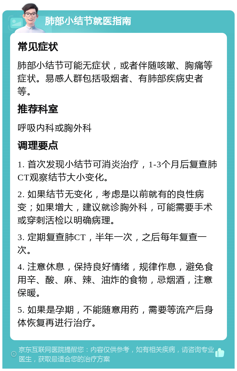 肺部小结节就医指南 常见症状 肺部小结节可能无症状，或者伴随咳嗽、胸痛等症状。易感人群包括吸烟者、有肺部疾病史者等。 推荐科室 呼吸内科或胸外科 调理要点 1. 首次发现小结节可消炎治疗，1-3个月后复查肺CT观察结节大小变化。 2. 如果结节无变化，考虑是以前就有的良性病变；如果增大，建议就诊胸外科，可能需要手术或穿刺活检以明确病理。 3. 定期复查肺CT，半年一次，之后每年复查一次。 4. 注意休息，保持良好情绪，规律作息，避免食用辛、酸、麻、辣、油炸的食物，忌烟酒，注意保暖。 5. 如果是孕期，不能随意用药，需要等流产后身体恢复再进行治疗。