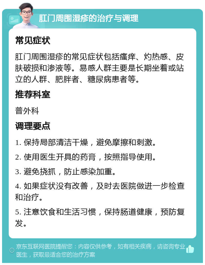 肛门周围湿疹的治疗与调理 常见症状 肛门周围湿疹的常见症状包括瘙痒、灼热感、皮肤破损和渗液等。易感人群主要是长期坐着或站立的人群、肥胖者、糖尿病患者等。 推荐科室 普外科 调理要点 1. 保持局部清洁干燥，避免摩擦和刺激。 2. 使用医生开具的药膏，按照指导使用。 3. 避免挠抓，防止感染加重。 4. 如果症状没有改善，及时去医院做进一步检查和治疗。 5. 注意饮食和生活习惯，保持肠道健康，预防复发。