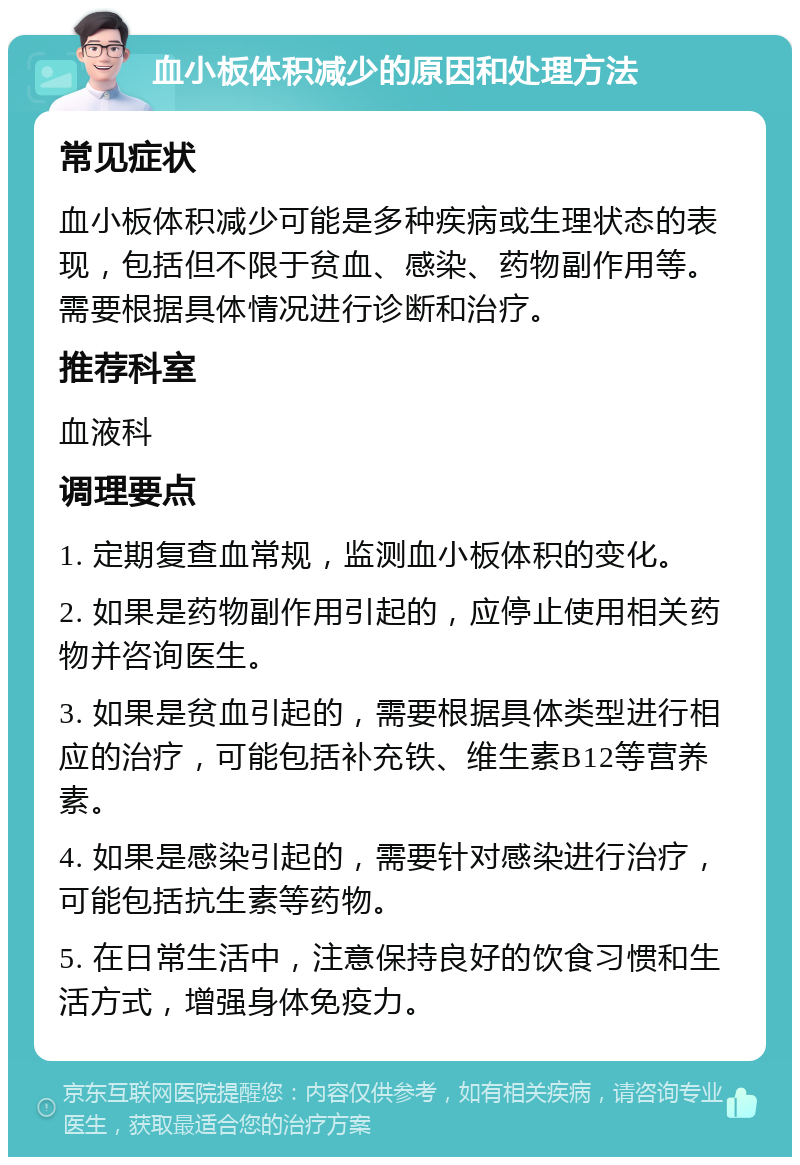 血小板体积减少的原因和处理方法 常见症状 血小板体积减少可能是多种疾病或生理状态的表现，包括但不限于贫血、感染、药物副作用等。需要根据具体情况进行诊断和治疗。 推荐科室 血液科 调理要点 1. 定期复查血常规，监测血小板体积的变化。 2. 如果是药物副作用引起的，应停止使用相关药物并咨询医生。 3. 如果是贫血引起的，需要根据具体类型进行相应的治疗，可能包括补充铁、维生素B12等营养素。 4. 如果是感染引起的，需要针对感染进行治疗，可能包括抗生素等药物。 5. 在日常生活中，注意保持良好的饮食习惯和生活方式，增强身体免疫力。