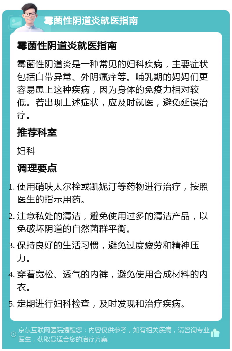 霉菌性阴道炎就医指南 霉菌性阴道炎就医指南 霉菌性阴道炎是一种常见的妇科疾病，主要症状包括白带异常、外阴瘙痒等。哺乳期的妈妈们更容易患上这种疾病，因为身体的免疫力相对较低。若出现上述症状，应及时就医，避免延误治疗。 推荐科室 妇科 调理要点 使用硝呋太尔栓或凯妮汀等药物进行治疗，按照医生的指示用药。 注意私处的清洁，避免使用过多的清洁产品，以免破坏阴道的自然菌群平衡。 保持良好的生活习惯，避免过度疲劳和精神压力。 穿着宽松、透气的内裤，避免使用合成材料的内衣。 定期进行妇科检查，及时发现和治疗疾病。