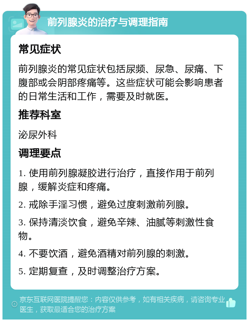 前列腺炎的治疗与调理指南 常见症状 前列腺炎的常见症状包括尿频、尿急、尿痛、下腹部或会阴部疼痛等。这些症状可能会影响患者的日常生活和工作，需要及时就医。 推荐科室 泌尿外科 调理要点 1. 使用前列腺凝胶进行治疗，直接作用于前列腺，缓解炎症和疼痛。 2. 戒除手淫习惯，避免过度刺激前列腺。 3. 保持清淡饮食，避免辛辣、油腻等刺激性食物。 4. 不要饮酒，避免酒精对前列腺的刺激。 5. 定期复查，及时调整治疗方案。