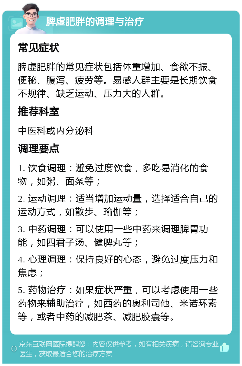 脾虚肥胖的调理与治疗 常见症状 脾虚肥胖的常见症状包括体重增加、食欲不振、便秘、腹泻、疲劳等。易感人群主要是长期饮食不规律、缺乏运动、压力大的人群。 推荐科室 中医科或内分泌科 调理要点 1. 饮食调理：避免过度饮食，多吃易消化的食物，如粥、面条等； 2. 运动调理：适当增加运动量，选择适合自己的运动方式，如散步、瑜伽等； 3. 中药调理：可以使用一些中药来调理脾胃功能，如四君子汤、健脾丸等； 4. 心理调理：保持良好的心态，避免过度压力和焦虑； 5. 药物治疗：如果症状严重，可以考虑使用一些药物来辅助治疗，如西药的奥利司他、米诺环素等，或者中药的减肥茶、减肥胶囊等。