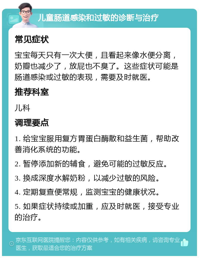 儿童肠道感染和过敏的诊断与治疗 常见症状 宝宝每天只有一次大便，且看起来像水便分离，奶瓣也减少了，放屁也不臭了。这些症状可能是肠道感染或过敏的表现，需要及时就医。 推荐科室 儿科 调理要点 1. 给宝宝服用复方胃蛋白酶散和益生菌，帮助改善消化系统的功能。 2. 暂停添加新的辅食，避免可能的过敏反应。 3. 换成深度水解奶粉，以减少过敏的风险。 4. 定期复查便常规，监测宝宝的健康状况。 5. 如果症状持续或加重，应及时就医，接受专业的治疗。