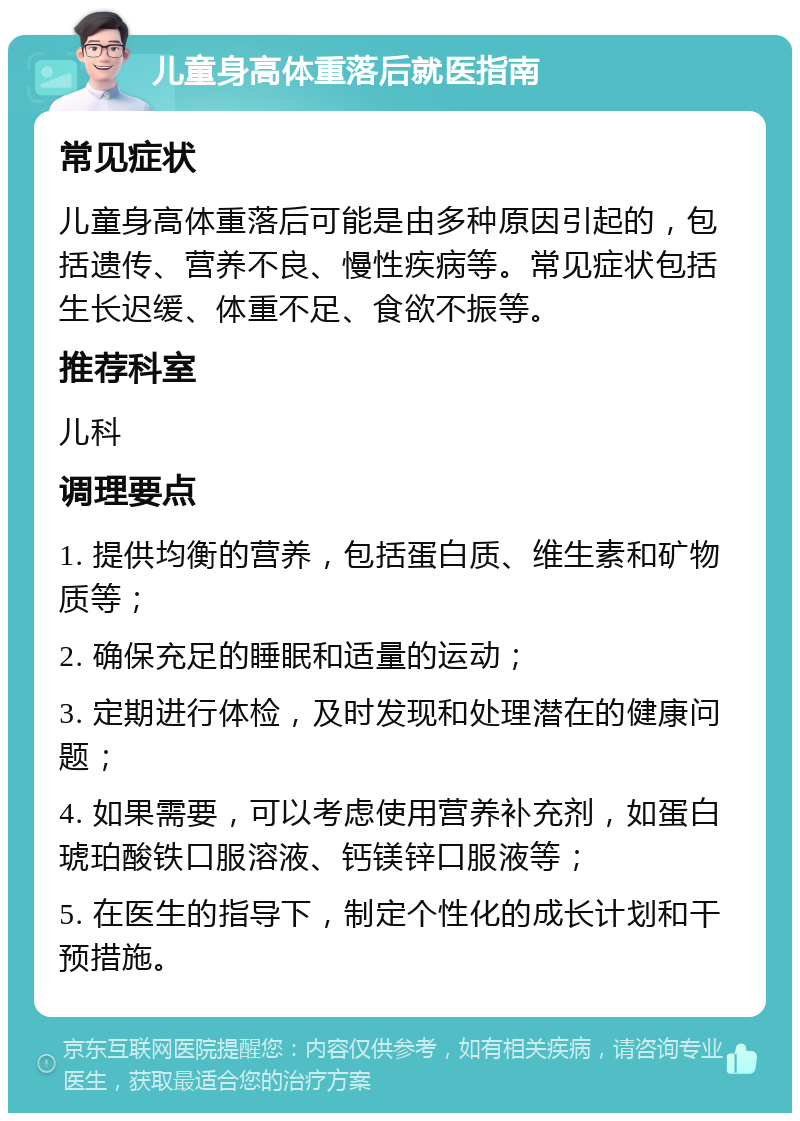 儿童身高体重落后就医指南 常见症状 儿童身高体重落后可能是由多种原因引起的，包括遗传、营养不良、慢性疾病等。常见症状包括生长迟缓、体重不足、食欲不振等。 推荐科室 儿科 调理要点 1. 提供均衡的营养，包括蛋白质、维生素和矿物质等； 2. 确保充足的睡眠和适量的运动； 3. 定期进行体检，及时发现和处理潜在的健康问题； 4. 如果需要，可以考虑使用营养补充剂，如蛋白琥珀酸铁口服溶液、钙镁锌口服液等； 5. 在医生的指导下，制定个性化的成长计划和干预措施。