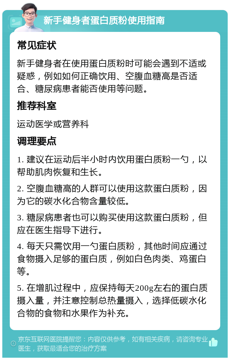 新手健身者蛋白质粉使用指南 常见症状 新手健身者在使用蛋白质粉时可能会遇到不适或疑惑，例如如何正确饮用、空腹血糖高是否适合、糖尿病患者能否使用等问题。 推荐科室 运动医学或营养科 调理要点 1. 建议在运动后半小时内饮用蛋白质粉一勺，以帮助肌肉恢复和生长。 2. 空腹血糖高的人群可以使用这款蛋白质粉，因为它的碳水化合物含量较低。 3. 糖尿病患者也可以购买使用这款蛋白质粉，但应在医生指导下进行。 4. 每天只需饮用一勺蛋白质粉，其他时间应通过食物摄入足够的蛋白质，例如白色肉类、鸡蛋白等。 5. 在增肌过程中，应保持每天200g左右的蛋白质摄入量，并注意控制总热量摄入，选择低碳水化合物的食物和水果作为补充。