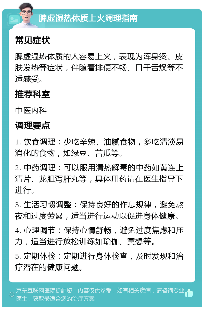 脾虚湿热体质上火调理指南 常见症状 脾虚湿热体质的人容易上火，表现为浑身烫、皮肤发热等症状，伴随着排便不畅、口干舌燥等不适感受。 推荐科室 中医内科 调理要点 1. 饮食调理：少吃辛辣、油腻食物，多吃清淡易消化的食物，如绿豆、苦瓜等。 2. 中药调理：可以服用清热解毒的中药如黄连上清片、龙胆泻肝丸等，具体用药请在医生指导下进行。 3. 生活习惯调整：保持良好的作息规律，避免熬夜和过度劳累，适当进行运动以促进身体健康。 4. 心理调节：保持心情舒畅，避免过度焦虑和压力，适当进行放松训练如瑜伽、冥想等。 5. 定期体检：定期进行身体检查，及时发现和治疗潜在的健康问题。