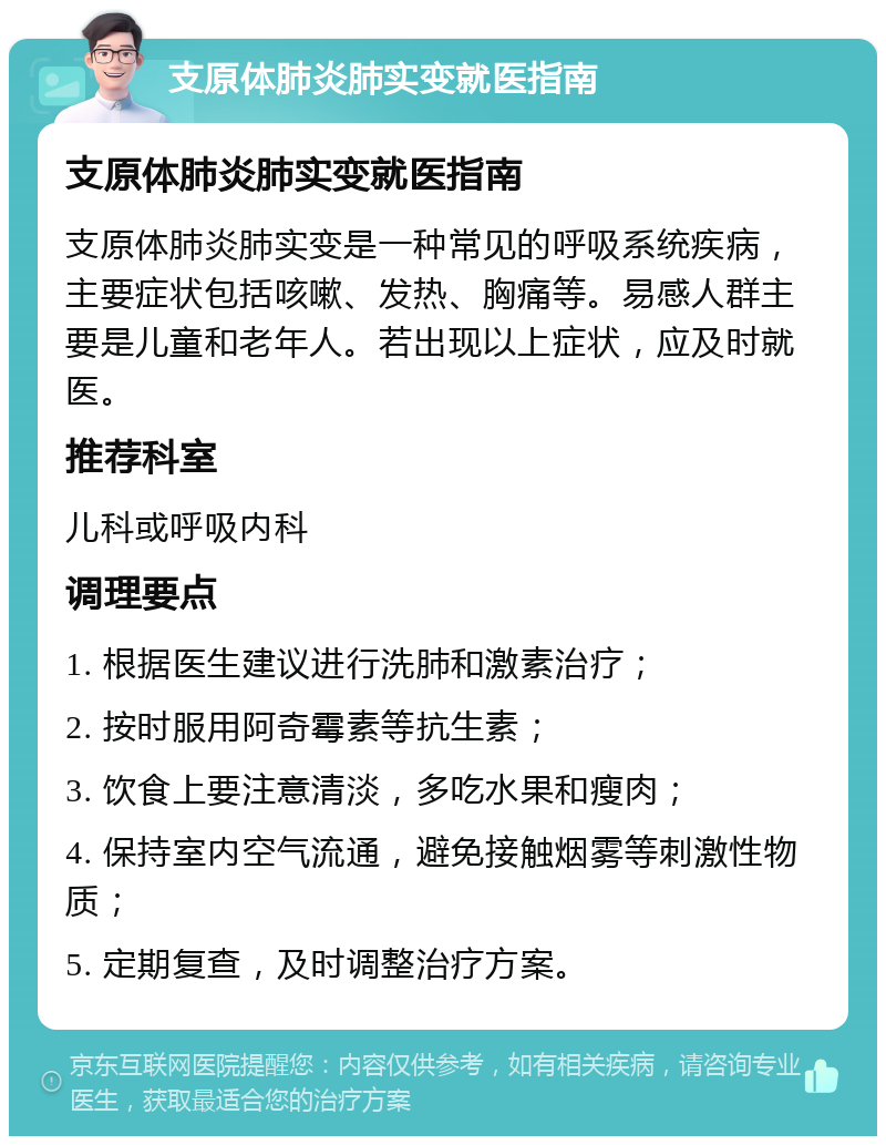 支原体肺炎肺实变就医指南 支原体肺炎肺实变就医指南 支原体肺炎肺实变是一种常见的呼吸系统疾病，主要症状包括咳嗽、发热、胸痛等。易感人群主要是儿童和老年人。若出现以上症状，应及时就医。 推荐科室 儿科或呼吸内科 调理要点 1. 根据医生建议进行洗肺和激素治疗； 2. 按时服用阿奇霉素等抗生素； 3. 饮食上要注意清淡，多吃水果和瘦肉； 4. 保持室内空气流通，避免接触烟雾等刺激性物质； 5. 定期复查，及时调整治疗方案。