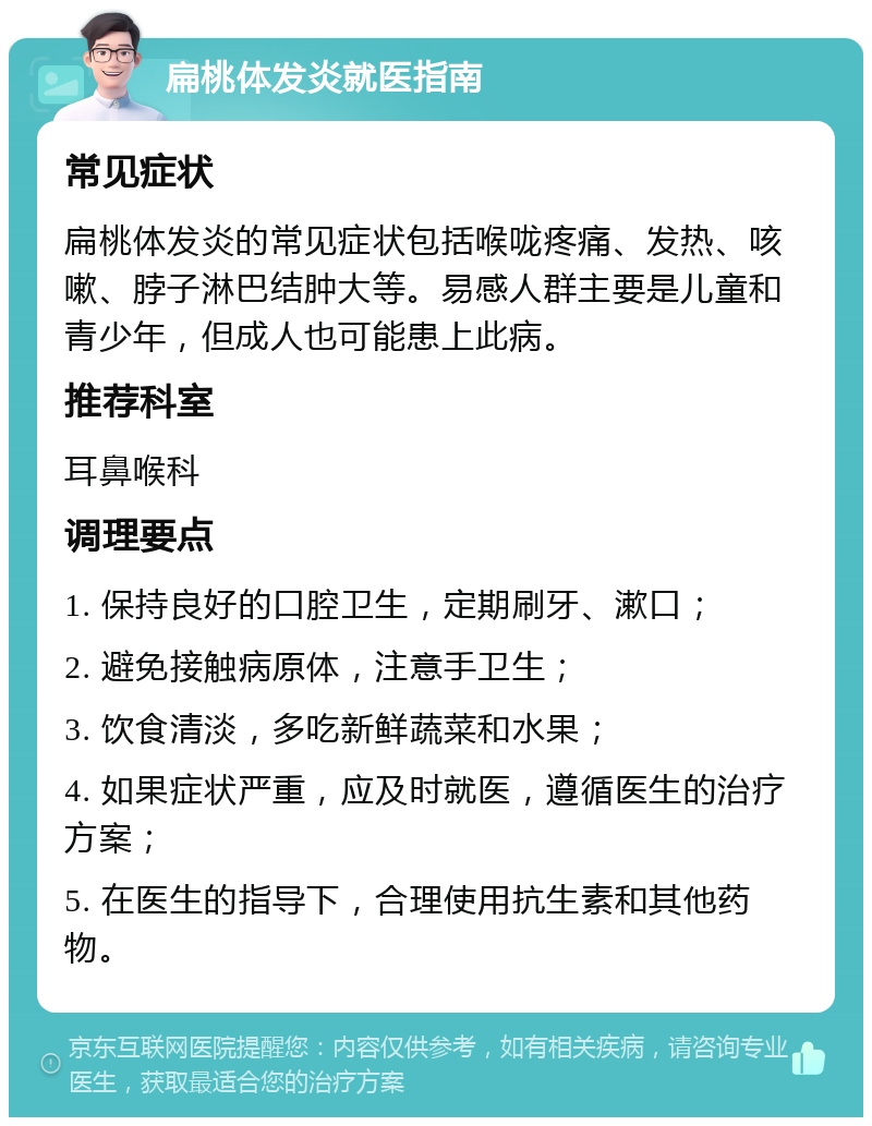 扁桃体发炎就医指南 常见症状 扁桃体发炎的常见症状包括喉咙疼痛、发热、咳嗽、脖子淋巴结肿大等。易感人群主要是儿童和青少年，但成人也可能患上此病。 推荐科室 耳鼻喉科 调理要点 1. 保持良好的口腔卫生，定期刷牙、漱口； 2. 避免接触病原体，注意手卫生； 3. 饮食清淡，多吃新鲜蔬菜和水果； 4. 如果症状严重，应及时就医，遵循医生的治疗方案； 5. 在医生的指导下，合理使用抗生素和其他药物。