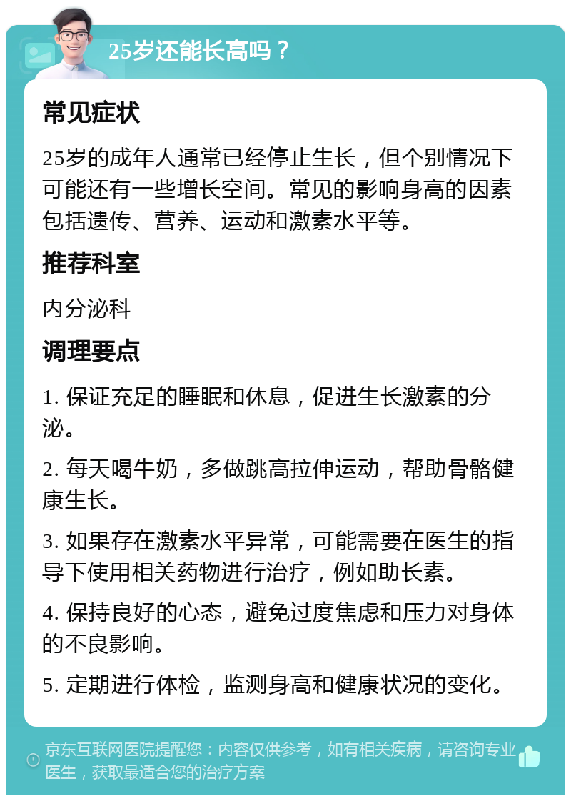 25岁还能长高吗？ 常见症状 25岁的成年人通常已经停止生长，但个别情况下可能还有一些增长空间。常见的影响身高的因素包括遗传、营养、运动和激素水平等。 推荐科室 内分泌科 调理要点 1. 保证充足的睡眠和休息，促进生长激素的分泌。 2. 每天喝牛奶，多做跳高拉伸运动，帮助骨骼健康生长。 3. 如果存在激素水平异常，可能需要在医生的指导下使用相关药物进行治疗，例如助长素。 4. 保持良好的心态，避免过度焦虑和压力对身体的不良影响。 5. 定期进行体检，监测身高和健康状况的变化。