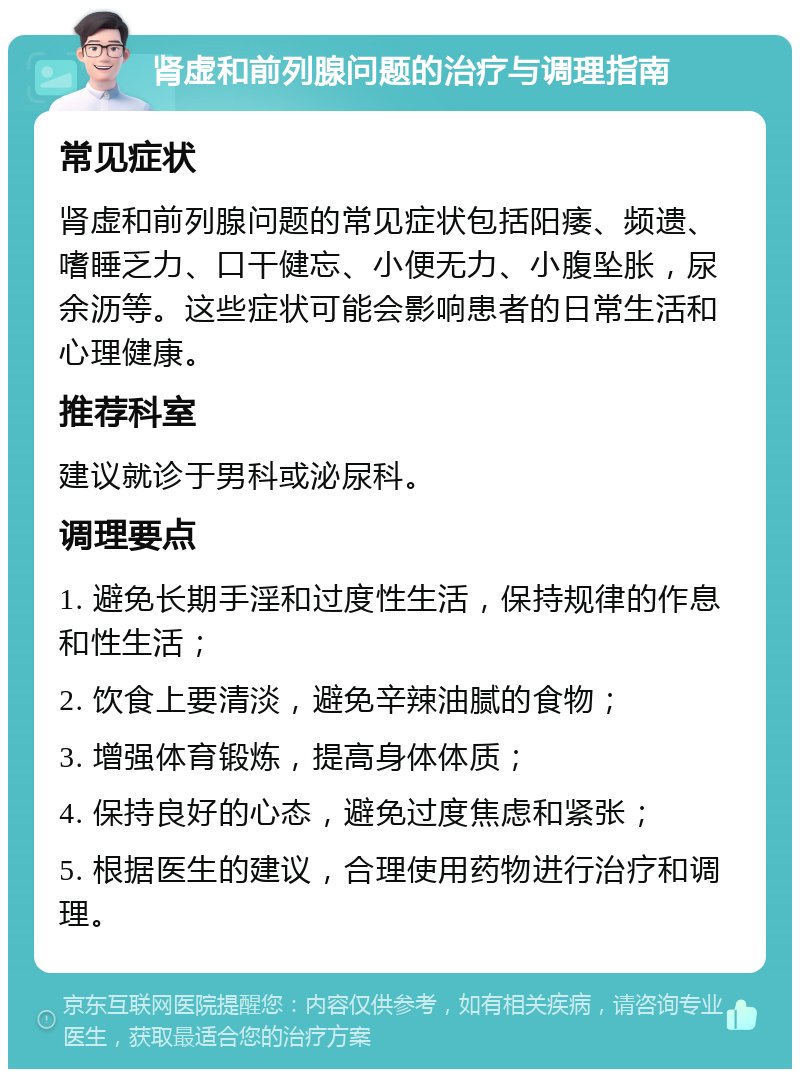 肾虚和前列腺问题的治疗与调理指南 常见症状 肾虚和前列腺问题的常见症状包括阳痿、频遗、嗜睡乏力、口干健忘、小便无力、小腹坠胀，尿余沥等。这些症状可能会影响患者的日常生活和心理健康。 推荐科室 建议就诊于男科或泌尿科。 调理要点 1. 避免长期手淫和过度性生活，保持规律的作息和性生活； 2. 饮食上要清淡，避免辛辣油腻的食物； 3. 增强体育锻炼，提高身体体质； 4. 保持良好的心态，避免过度焦虑和紧张； 5. 根据医生的建议，合理使用药物进行治疗和调理。